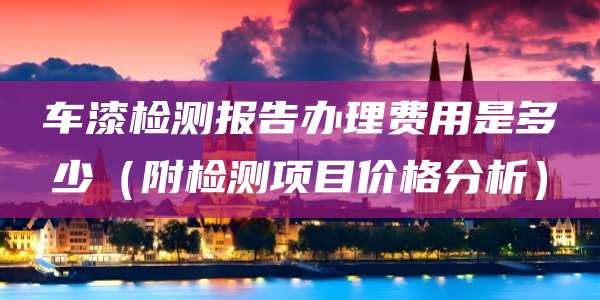 车漆检测报告办理费用是多少（附检测项目价格分析）