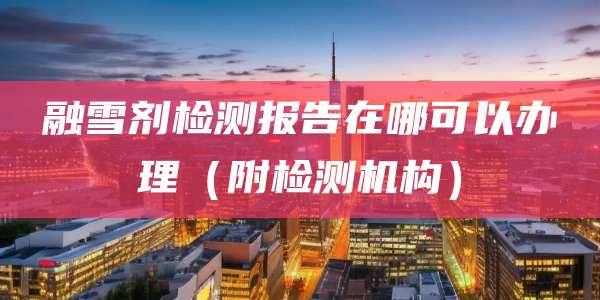 融雪剂检测报告在哪可以办理（附检测机构）