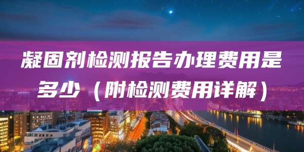 凝固剂检测报告办理费用是多少(附检测费用详解)