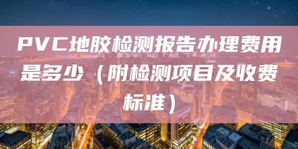 PVC地胶检测报告办理费用是多少(附检测项目及收费标准)