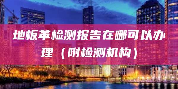 地板革检测报告在哪可以办理（附检测机构）