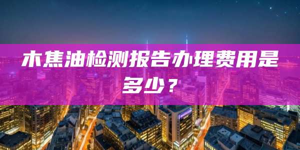 木焦油检测报告办理费用是多少？