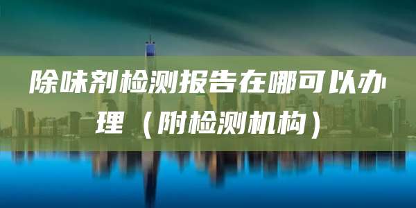 除味剂检测报告在哪可以办理（附检测机构）