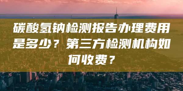 碳酸氢钠检测报告办理费用是多少？第三方检测机构如何收费？