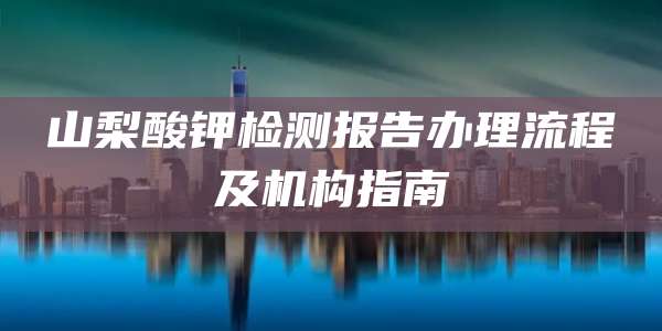 山梨酸钾检测报告办理流程及机构指南