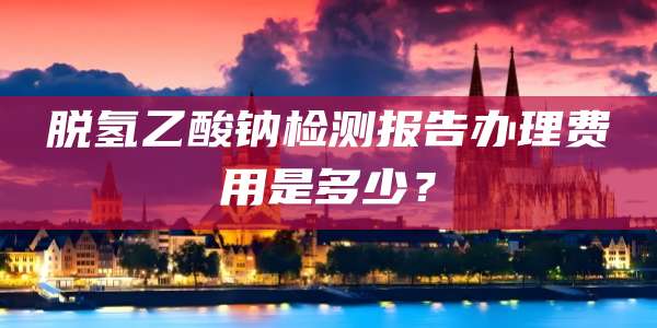 脱氢乙酸钠检测报告办理费用是多少？