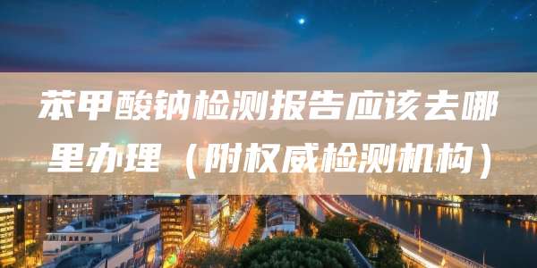 苯甲酸钠检测报告应该去哪里办理（附权威检测机构）