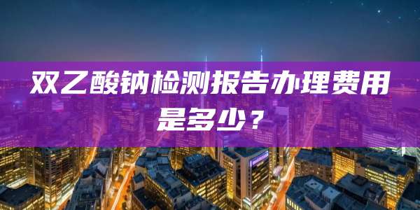 双乙酸钠检测报告办理费用是多少？