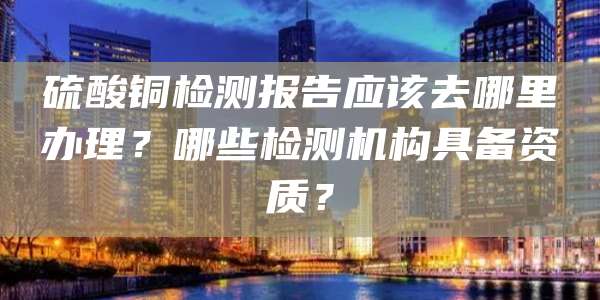 硫酸铜检测报告应该去哪里办理？哪些检测机构具备资质？
