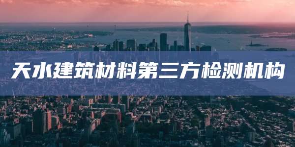 天水建筑材料第三方检测机构