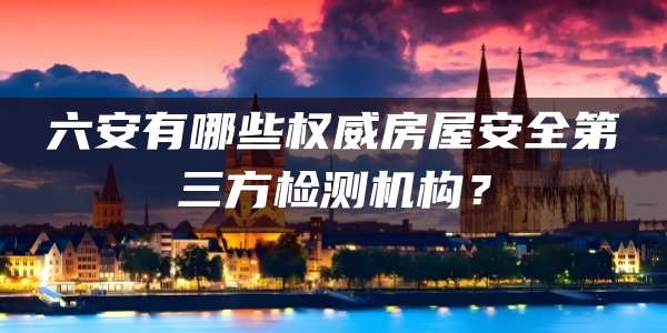六安有哪些权威房屋安全第三方检测机构？