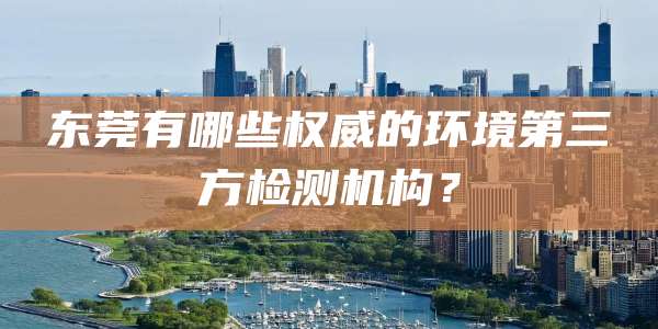 东莞有哪些权威的环境第三方检测机构？