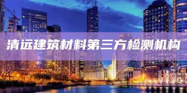 清远建筑材料第三方检测机构