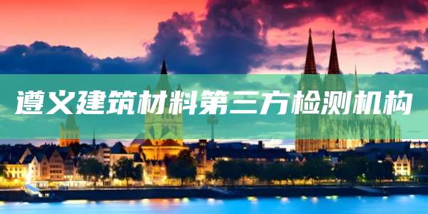 遵义建筑材料第三方检测机构