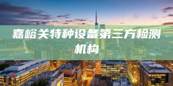 嘉峪关特种设备第三方检测机构