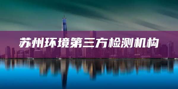苏州环境第三方检测机构
