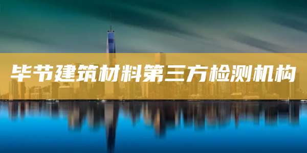 毕节建筑材料第三方检测机构