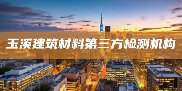 玉溪建筑材料第三方检测机构