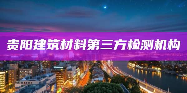贵阳建筑材料第三方检测机构