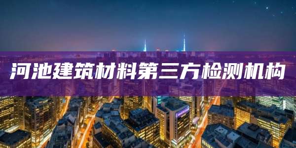 河池建筑材料第三方检测机构
