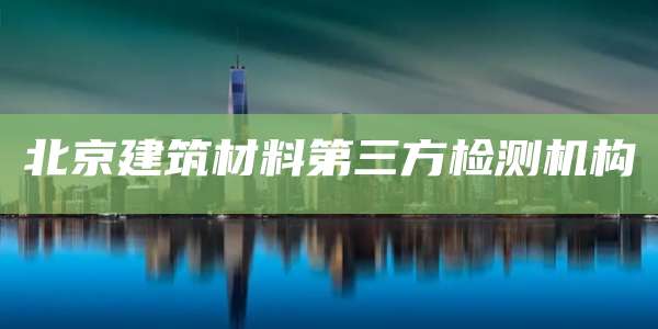 北京建筑材料第三方检测机构