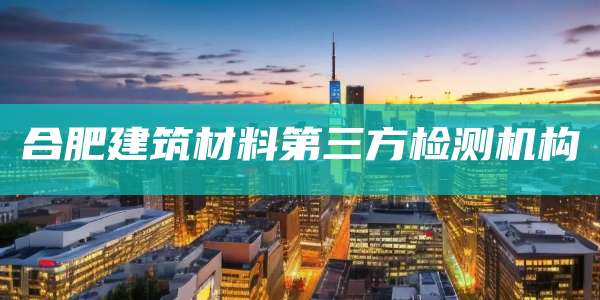 合肥建筑材料第三方检测机构