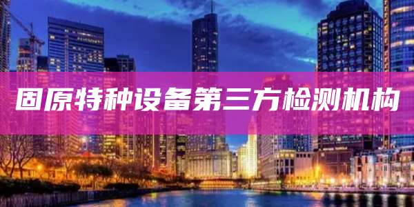 固原特种设备第三方检测机构