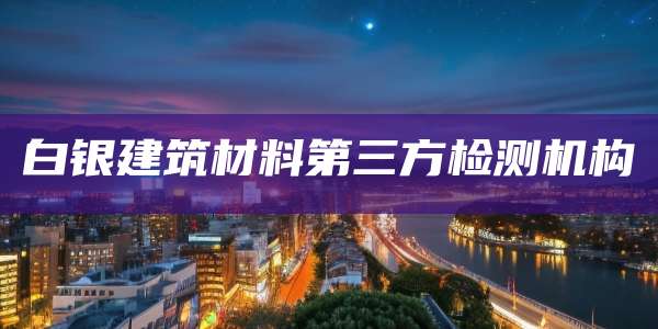 白银建筑材料第三方检测机构