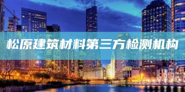 松原建筑材料第三方检测机构
