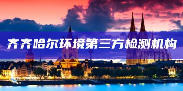 齐齐哈尔环境第三方检测机构