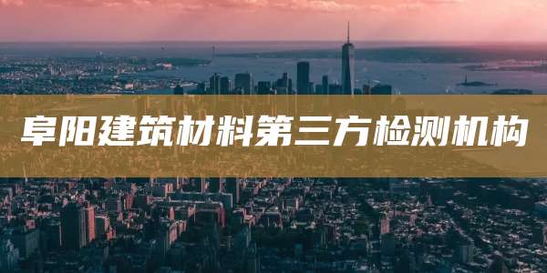 阜阳建筑材料第三方检测机构