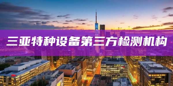 三亚特种设备第三方检测机构