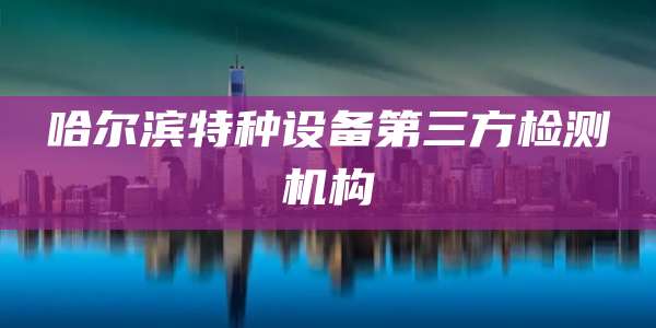 哈尔滨特种设备第三方检测机构