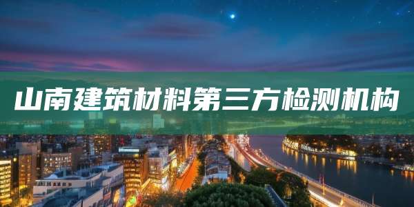 山南建筑材料第三方检测机构