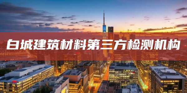 白城建筑材料第三方检测机构