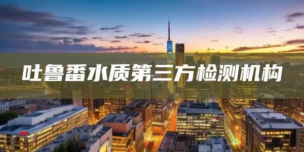 吐鲁番水质第三方检测机构