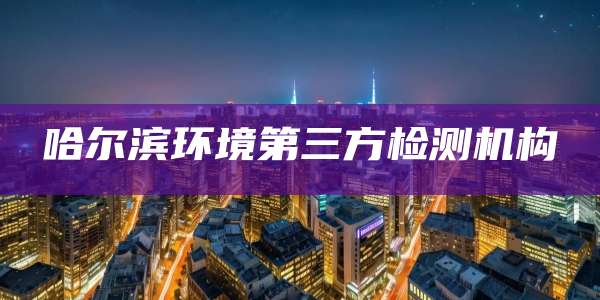 哈尔滨环境第三方检测机构