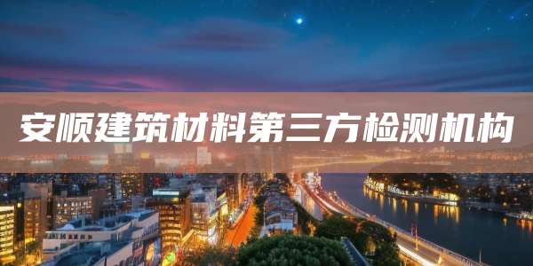 安顺建筑材料第三方检测机构