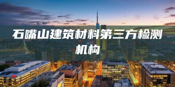 石嘴山建筑材料第三方检测机构