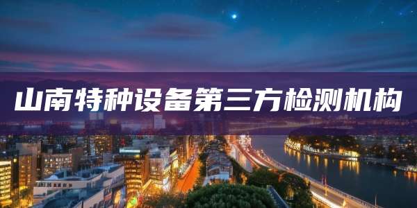山南特种设备第三方检测机构
