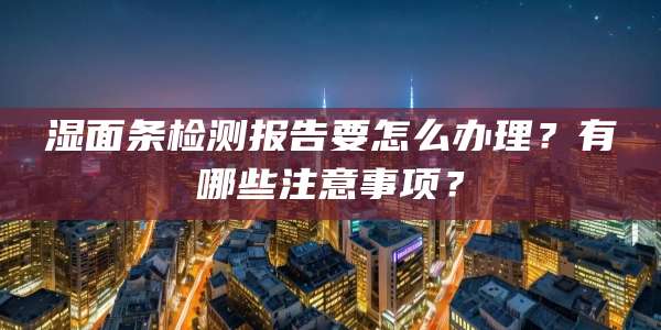 湿面条检测报告要怎么办理？有哪些注意事项？