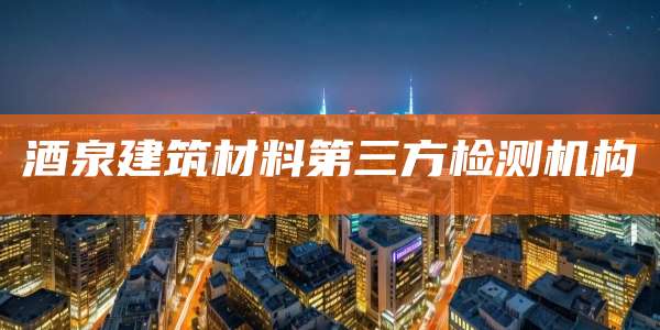 酒泉建筑材料第三方检测机构