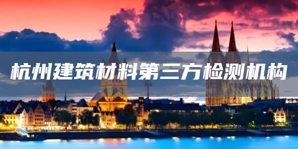 杭州建筑材料第三方检测机构