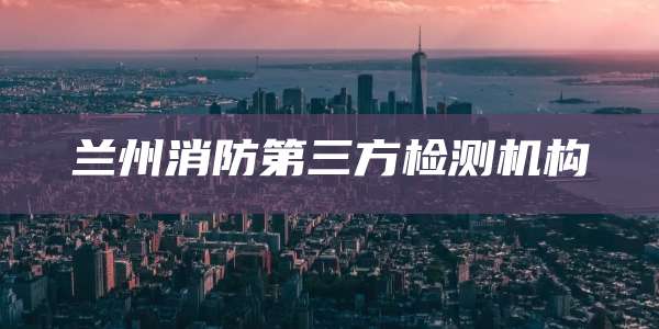 兰州消防第三方检测机构