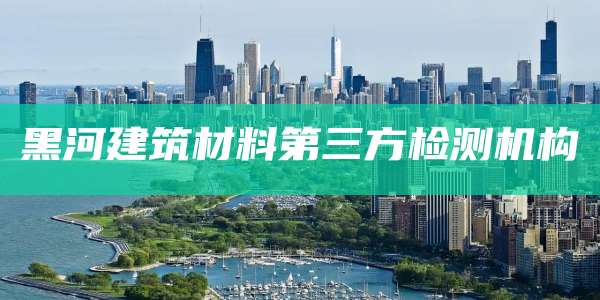 黑河建筑材料第三方检测机构