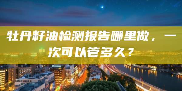 牡丹籽油检测报告哪里做，一次可以管多久？