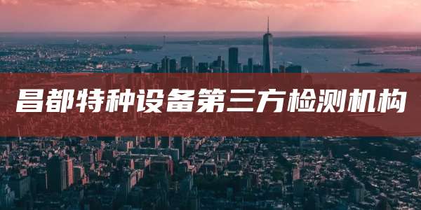昌都特种设备第三方检测机构