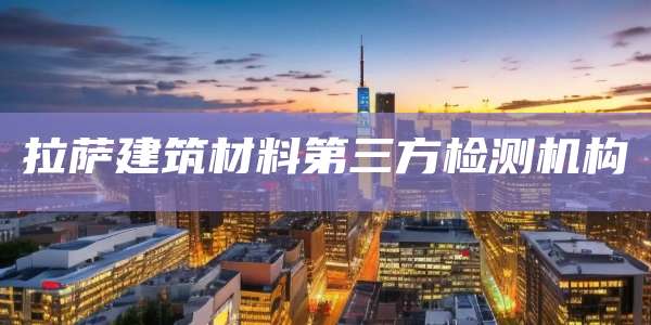 拉萨建筑材料第三方检测机构