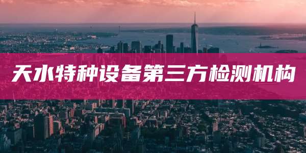 天水特种设备第三方检测机构