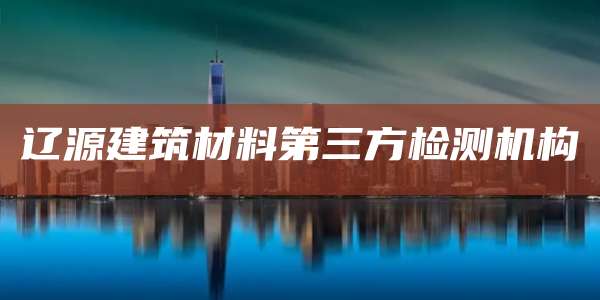 辽源建筑材料第三方检测机构